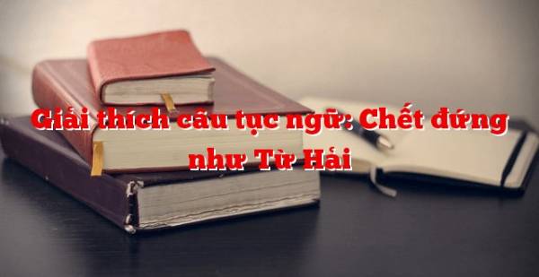 Bài học rút ra từ câu thành ngữ “Chết đứng như Từ Hải”